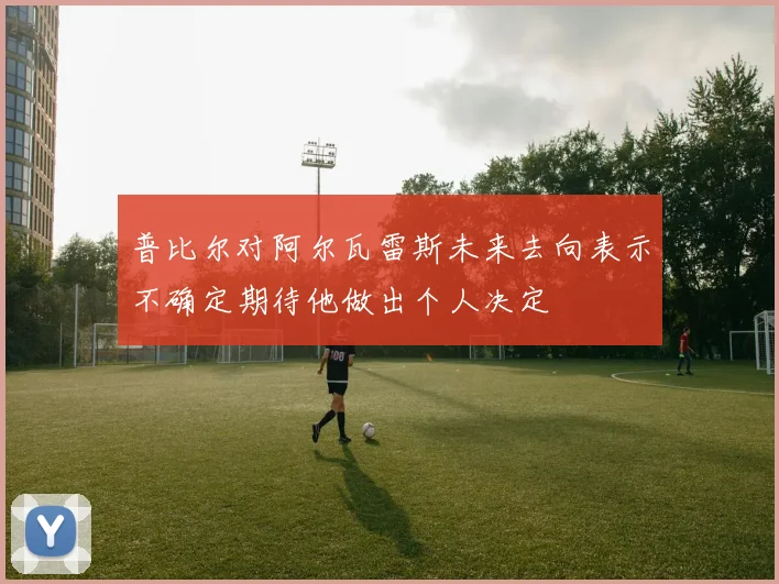 普比尔对阿尔瓦雷斯未来去向表示不确定期待他做出个人决定