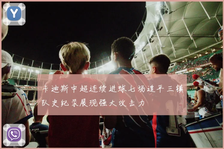 卡迪斯中超连续进球七场追平三镇队史纪录展现强大攻击力
