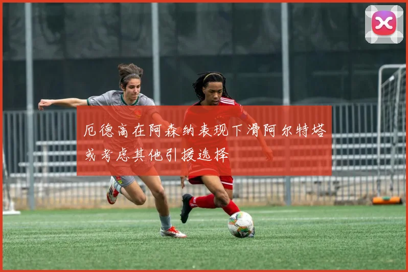 厄德高在阿森纳表现下滑阿尔特塔或考虑其他引援选择