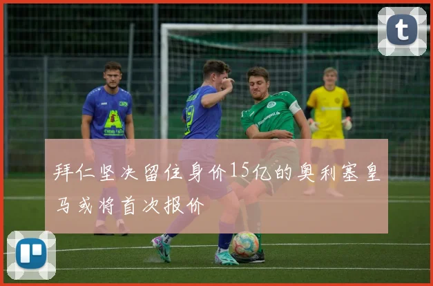 拜仁坚决留住身价15亿的奥利塞皇马或将首次报价